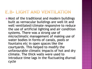 Most of the traditional and modern buildings
built as vernacular buildings are well lit and
well ventilated/climate responsive to reduce
the use of artificial lighting and air condition
systems. There was a strong use of
microclimatic management of making use of
water bodies in forms of canals, pools or
fountains etc in open spaces like the
courtyards. This helped to modify the
unfavourable climatic impacts of hot and dry
climate. The thick walls were used to
introduce time lags in the fluctuating diurnal
cycle
 