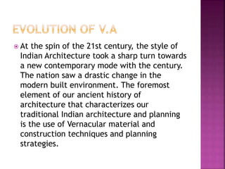  At the spin of the 21st century, the style of
Indian Architecture took a sharp turn towards
a new contemporary mode with the century.
The nation saw a drastic change in the
modern built environment. The foremost
element of our ancient history of
architecture that characterizes our
traditional Indian architecture and planning
is the use of Vernacular material and
construction techniques and planning
strategies.
 