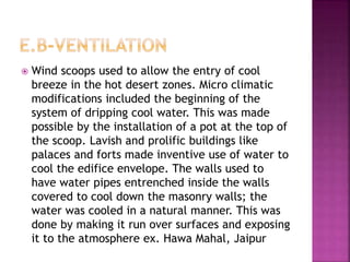  Wind scoops used to allow the entry of cool
breeze in the hot desert zones. Micro climatic
modifications included the beginning of the
system of dripping cool water. This was made
possible by the installation of a pot at the top of
the scoop. Lavish and prolific buildings like
palaces and forts made inventive use of water to
cool the edifice envelope. The walls used to
have water pipes entrenched inside the walls
covered to cool down the masonry walls; the
water was cooled in a natural manner. This was
done by making it run over surfaces and exposing
it to the atmosphere ex. Hawa Mahal, Jaipur
 