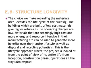  The choice we make regarding the materials
used, decides the life cycle of the building. The
buildings which are built of low cost materials
give higher returns as the operating charges are
low. Materials that are seemingly high cost and
more energy and resource intensive in their
manufacturing etc can be used to generate more
benefits over their entire lifestyle as well as
disposal and recycling potentials. This is the
lifecycle approach where the project is looked at
from the point of view of its entire life from
inception, construction phase, operations all the
way unto disposal
 