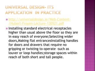  http://universaldesign.ie/Web-Content-
/Hubert-Froyen-Lecture-130521.pdf
 Installing standard electrical receptacles
higher than usual above the floor so they are
in easy reach of everyone;Selecting wider
doors,Making flat entrancesInstalling handles
for doors and drawers that require no
gripping or twisting to operate -such as
louver or loop handles;storage spaces within
reach of both short and tall people.
 