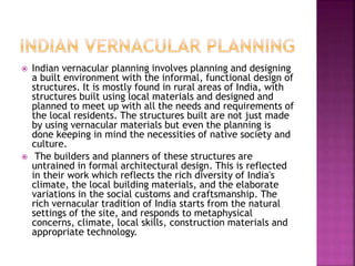  Indian vernacular planning involves planning and designing
a built environment with the informal, functional design of
structures. It is mostly found in rural areas of India, with
structures built using local materials and designed and
planned to meet up with all the needs and requirements of
the local residents. The structures built are not just made
by using vernacular materials but even the planning is
done keeping in mind the necessities of native society and
culture.
 The builders and planners of these structures are
untrained in formal architectural design. This is reflected
in their work which reflects the rich diversity of India's
climate, the local building materials, and the elaborate
variations in the social customs and craftsmanship. The
rich vernacular tradition of India starts from the natural
settings of the site, and responds to metaphysical
concerns, climate, local skills, construction materials and
appropriate technology.
 
