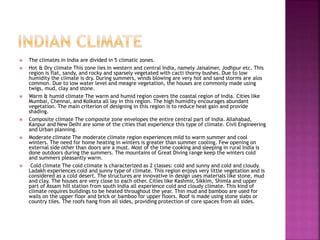  The climates in India are divided in 5 climatic zones.
 Hot & Dry climate This zone lies in western and central India, namely Jaisalmer, Jodhpur etc. This
region is flat, sandy, and rocky and sparsely vegetated with cacti thorny bushes. Due to low
humidity the climate is dry. During summers, winds blowing are very hot and sand storms are alos
common. Due to low water level and meagre vegetation, the houses are commonly made using
twigs, mud, clay and stone.
 Warm & humid climate The warm and humid region covers the coastal region of India. Cities like
Mumbai, Chennai, and Kolkata all lay in this region. The high humidity encourages abundant
vegetation. The main criterion of designing in this region is to reduce heat gain and provide
shading.
 Composite climate The composite zone envelopes the entire central part of India. Allahabad,
Kanpur and New Delhi are some of the cities that experience this type of climate. Civil Engineering
and Urban planning.
 Moderate climate The moderate climate region experiences mild to warm summer and cool
winters. The need for home heating in winters is greater than summer cooling. Few opening on
external side other than doors are a must. Most of the time cooking and sleeping in rural India is
done outdoors during the summers. The mountains of Great Diving range keep the winters cold
and summers pleasantly warm.
 Cold climate The cold climate is characterized as 2 classes: cold and sunny and cold and cloudy.
Ladakh experiences cold and sunny type of climate. This region enjoys very little vegetation and is
considered as a cold desert. The structures are innovative in design uses materials like stone, mud
and clay. The houses are very close to each other. Cities like Kashmir, Sikkim, Shimla and upper
part of Assam hill station from south India all experience cold and cloudy climate. This kind of
climate requires buildings to be heated throughout the year. Thin mud and bamboo are used for
walls on the upper floor and brick or bamboo for upper floors. Roof is made using stone slabs or
country tiles. The roofs hang from all sides, providing protection of core spaces from all sides.
 