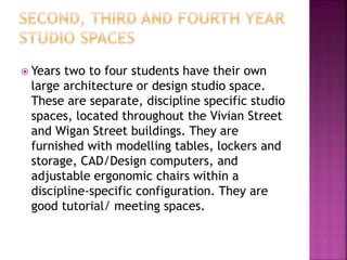  Years two to four students have their own
large architecture or design studio space.
These are separate, discipline specific studio
spaces, located throughout the Vivian Street
and Wigan Street buildings. They are
furnished with modelling tables, lockers and
storage, CAD/Design computers, and
adjustable ergonomic chairs within a
discipline-specific configuration. They are
good tutorial/ meeting spaces.
 