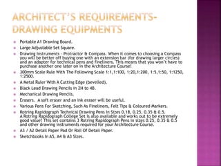  Portable A1 Drawing Board.
 Large Adjustable Set Square.
 Drawing Instruments – Protractor & Compass. When it comes to choosing a Compass
you will be better off buying one with an extension bar (for drawing larger circles)
and an adapter for technical pens and fineliners. This means that you won’t have to
purchase another one later on in the Architecture Course!
 300mm Scale Rule With The Following Scale 1:1,1:100, 1:20,1:200, 1:5,1:50, 1:1250,
1:2500.
 A Metal Ruler With A Cutting Edge (bevelled).
 Black Lead Drawing Pencils in 2H to 4B.
 Mechanical Drawing Pencils.
 Erasers. A soft eraser and an ink eraser will be useful.
 Various Pens For Sketching, Such As Fineliners, Felt Tips & Coloured Markers.
 Rotring Rapidograph Technical Drawing Pens In Sizes 0.18, 0.25, 0.35 & 0.5.
A Rotring Rapidograph College Set is also available and works out to be extremely
good value! This set contains 3 Rotring Rapidograph Pens in sizes 0.25, 0.35 & 0.5
and other drawing instruments required for your Architecture Course.
 A3 / A2 Detail Paper Pad Or Roll Of Detail Paper.
 Sketchbooks In A5, A4 & A3 Sizes.
 