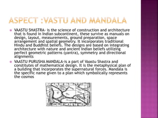  VAASTU SHASTRA- is the science of construction and architecture
that is found in Indian subcontinent, these survive as manuals on
design, layout, measurements, ground preparation, space
arrangement and spatial geometry. It incorporates traditional
Hindu and Buddhist beliefs. The designs are based on integrating
architecture with nature and ancient Indian beliefs utilizing
perfect geometric patterns (yantra), symmetry and directional
alignments
 VAASTU PURUSHA MANDALA-is a part of Vaastu Shastra and
constitutes of mathematical design. It is the metaphysical plan of
a building that incorporates the supernatural forces. Mandala is
the specific name given to a plan which symbolically represents
the cosmos
 