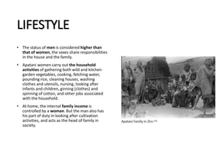 LIFESTYLE
• The status of men is considered higher than
that of women, the sexes share responsibilities
in the house and the family.
• Apatani women carry out the household
activities of gathering both wild and kitchen
garden vegetables, cooking, fetching water,
pounding rice, cleaning houses, washing
clothes and utensils, nursing, looking after
infants and children, ginning (clothes) and
spinning of cotton, and other jobs associated
with the household.
• At home, the internal family income is
controlled by a woman. But the man also has
his part of duty in looking after cultivation
activities, and acts as the head of family in
society.
 