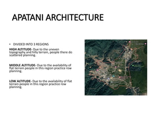 APATANI ARCHITECTURE
• DIVIDED INTO 3 REGIONS
HIGH ALTITUDE- Due to the uneven
topography and hilly terrain, people there do
scattered planning.
MIDDLE ALTITUDE- Due to the availability of
flat terrain people in this region practice row
planning.
LOW ALTITUDE- Due to the availability of flat
terrain people in this region practice row
planning.
 