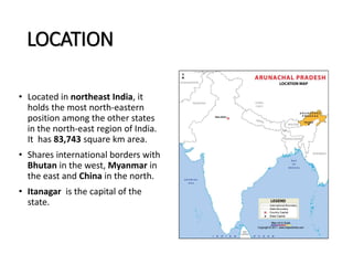 LOCATION
• Located in northeast India, it
holds the most north-eastern
position among the other states
in the north-east region of India.
It has 83,743 square km area.
• Shares international borders with
Bhutan in the west, Myanmar in
the east and China in the north.
• Itanagar is the capital of the
state.
 