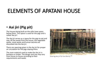 ELEMENTS OF APATANI HOUSE
• Aai jiri (Pig pit)
The houses being built on the stilts have space
below them. This space is used for the pigs and is
called ‘Aai jiri’.
The Aai jiri serves as a space for the pigs to eat and
stay. All the waste from the house, the vegetable
waste, meat waste and human excreta are
discarded into the Aai jiri.
There are openings given in the Aai jiri for proper
air circulation for the pigs staying there.
The main material used to make the Aai jiri is
bamboo or timber. The design and size may vary
from house to house according to their
requirements and needs.
 