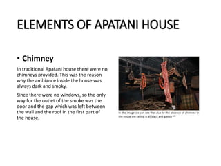 ELEMENTS OF APATANI HOUSE
• Chimney
In traditional Apatani house there were no
chimneys provided. This was the reason
why the ambiance inside the house was
always dark and smoky.
Since there were no windows, so the only
way for the outlet of the smoke was the
door and the gap which was left between
the wall and the roof in the first part of
the house.
 