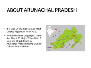 ABOUT ARUNACHAL PRADESH
• It Is One Of The Richest And Most
Diverse Regions In All Of Asia.
• With 50 Distinct Languages. There
Are About 20 Major Tribes With A
Number Of Sub-tribes In
Arunachal Pradesh Having Diverse
Culture And Traditions.
 