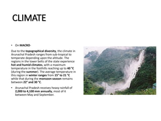 CLIMATE
• On MACRO-
Due to the topographical diversity, the climate in
Arunachal Pradesh ranges from sub-tropical to
temperate depending upon the altitude. The
regions in the lower belts of the state experience
hot and humid climates, with a maximum
temperature in the foothills reaching up to 40 °C
(during the summer). The average temperature in
this region in winter ranges from 15° to 21 °C
while that during the monsoon season remains
between 22° and 30 °C.
• Arunachal Pradesh receives heavy rainfall of
2,000 to 4,100 mm annually, most of it
between May and September.
 