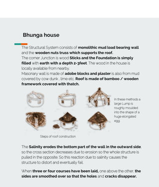 Bhunga house
The Structural System consists of monolithic mud load bearing wall
and the wooden nuts truss which supports the roof.
The corner Junction is wood Sticks and the Foundation is simply
filled with earth with a depth 2-3feet. The wood in the house is
locally available from nearby.
Masonary wall is made of adobe blocks and plaster is also from mud
covered by cow dunk , lime etc. Roof is made of bamboo / wooden
framework covered with thatch.
Steps of roof construction
In these methods a
large Lump is
roughly moulded
into the shape of a
huge elongated
egg.
The Salinity erodes the bottom part of the wall in the outward side,
so the cross section decreases due to erosion so the whole structure is
pulled in the opposite. So this reaction due to salinity causes the
structure to distort and eventually fail.
When three or four courses have been laid, one above the other, the
sides are smoothed over so that the holes and cracks disappear.
 