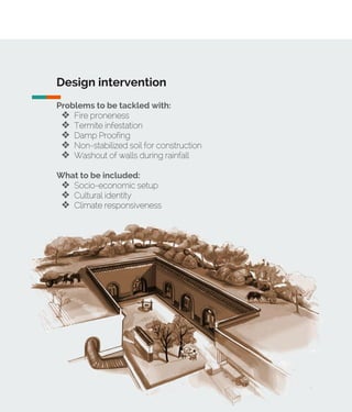 Design intervention
Problems to be tackled with:
❖ Fire proneness
❖ Termite infestation
❖ Damp Proofing
❖ Non-stabilized soil for construction
❖ Washout of walls during rainfall
What to be included:
❖ Socio-economic setup
❖ Cultural identity
❖ Climate responsiveness
 