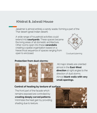 Jaisalmer is almost entirely a sandy waste, forming a part of the
Thar desert (great Indian desert).
.
Khidrat & Jalwali House
A wide range of household activities could
extend into courtyards. These spaces became
the living areas of all domestic architecture.
Other rooms open into these verandahs
creating a spatial organisation based on a
hierarchical sequence of spaces ranging from
open to enclosed.
.
Courtyard planning
Protection from dust storms;
.
All major streets are oriented
almost in the East-West
direction at right angles to the
direction of dust storms.
Almost blank walls with very
small openings.
.
Control of heating by texture of surface
.
The front part of the facade which
remains exposed are controlled by
creating deeply carved patterns.
minimizes the heat gain by providing
shading due to texture.
 