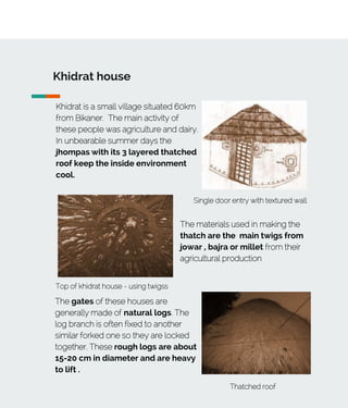 Khidrat house
Khidrat is a small village situated 60km
from Bikaner. The main activity of
these people was agriculture and dairy.
In unbearable summer days the
jhompas with its 3 layered thatched
roof keep the inside environment
cool.
Top of khidrat house - using twigss
Single door entry with textured wall
The materials used in making the
thatch are the main twigs from
jowar , bajra or millet from their
agricultural production
The gates of these houses are
generally made of natural logs. The
log branch is often fixed to another
similar forked one so they are locked
together. These rough logs are about
15-20 cm in diameter and are heavy
to lift .
Thatched roof
 