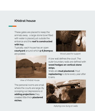 Khidrat house
These gates are placed to keep the
animals away , a large stone bowl filled
with water is placed just outside the
entrance and the roof is constructed
with hay.
Typically, each house has an open
courtyard around which 5-6 jhompas
are posted.
View of Khidrat House
Wood used for support
A low wall defines the court. The
outer boundary walls are defined with
weed hedges on vertical stone
strips.
Walls are mud plastered. Mud
replastering is done every year after
it rains.
Apllying cow dung on walls
The personal rooms are small
where the courts are large. By
scooping out depressions or
adding projections they
created little thick plastered
niches.
 