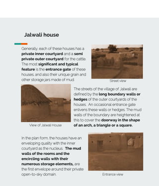 Jalwali house
Generally, each of these houses has a
private inner courtyard and a semi
private outer courtyard for the cattle.
The most significant and typical
feature is the entrance gate of these
houses, and also their unique grain and
other storage jars made of mud.
View of Jalwali House
Street view
The streets of the village of Jalwali are
defined by the long boundary walls or
hedges of the outer courtyards of the
houses. An occasional entrance gate
enlivens these walls or hedges. The mud
walls of the boundary are heightened at
this to cover the doorway in the shape
of an arch, a triangle or a square.
Entrance view
In the plan form, the houses have an
enveloping quality with the inner
courtyard as the nucleus. The mud
walls of the rooms and the
encircling walls with their
numerous storage elements, are
the first envelope around their private
open-to-sky domain.
 