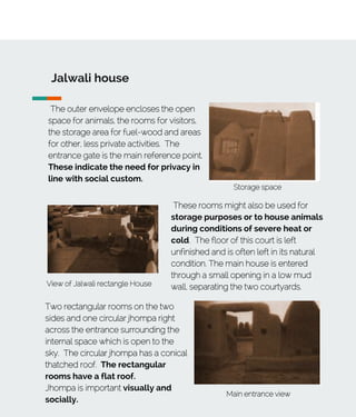 Jalwali house
The outer envelope encloses the open
space for animals, the rooms for visitors,
the storage area for fuel-wood and areas
for other, less private activities. The
entrance gate is the main reference point.
These indicate the need for privacy in
line with social custom.
View of Jalwali rectangle House
Storage space
These rooms might also be used for
storage purposes or to house animals
during conditions of severe heat or
cold. The floor of this court is left
unfinished and is often left in its natural
condition. The main house is entered
through a small opening in a low mud
wall, separating the two courtyards.
Main entrance view
Two rectangular rooms on the two
sides and one circular jhompa right
across the entrance surrounding the
internal space which is open to the
sky. The circular jhompa has a conical
thatched roof. The rectangular
rooms have a flat roof.
Jhompa is important visually and
socially.
 