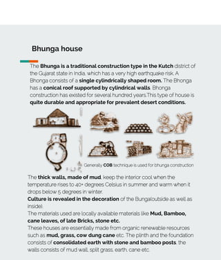 Bhunga house
The Bhunga is a traditional construction type in the Kutch district of
the Gujarat state in India, which has a very high earthquake risk. A
Bhonga consists of a single cylindrically shaped room. The Bhonga
has a conical roof supported by cylindrical walls. Bhonga
construction has existed for several hundred years.This type of house is
quite durable and appropriate for prevalent desert conditions.
Generally COB technique is used for bhunga construction
The thick walls, made of mud, keep the interior cool when the
temperature rises to 40+ degrees Celsius in summer and warm when it
drops below 5 degrees in winter.
Culture is revealed in the decoration of the Bunga(outside as well as
inside).
The materials used are locally available materials like Mud, Bamboo,
cane leaves, of late Bricks, stone etc.
These houses are essentially made from organic renewable resources
such as mud, grass, cow dung cane etc. The plinth and the foundation
consists of consolidated earth with stone and bamboo posts, the
walls consists of mud wall, split grass, earth, cane etc.
 