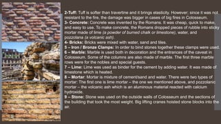 2-Tuff: Tuff is softer than travertine and it brings elasticity. However; since it was not
resistant to the fire, the damage was bigger in cases of big fires in Colosseum.
3- Concrete: Concrete was invented by the Romans. It was cheap, quick to make,
and easy to use. To make concrete, the Romans dropped pieces of rubble into sticky
mortar made of lime (a powder of burned chalk or limestone), water, and
pozzolana (a volcanic ash).
4- Bricks: Bricks were mixed with water, sand and tiles.
5 – Iron / Bronze Clamps: In order to bind stones together these clamps were used.
6 – Marble: Marble is used both in decoration and the entrances of the caveat in
Colosseum. Some of the columns are also made of marble. The first three marble
rows were for the nobles and special guests.
7 – Lime: Lime was used as binder for the cement by adding water. It was made of
limestone which is heated.
8 – Mortar: Mortar is mixture of cement/sand and water. There were two types of
mortar: The first one is lime mortar – the one we mentioned above, and pozzolanic
mortar – the volcanic ash which is an aluminous material reacted with calcium
hydroxide.
9 – Stone: Stone was used on the outside walls of Colosseum and the sections of
the building that took the most weight. Big lifting cranes hoisted stone blocks into the
air.
 