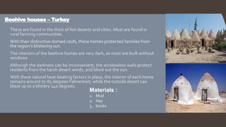 Beehive houses – Turkey
 These are found in the thick of hot deserts and cities. Most are found in
rural farming communities.
 With their distinctive domed roofs, these homes protected families from
the region's blistering sun.
 The interiors of the beehive homes are very dark, as most are built without
windows.
 Although the darkness can be inconvenient, the windowless walls protect
residents from the harsh desert winds, and block out the sun.
 With these natural heat-beating factors in place, the interior of each home
remains around 75-85 degrees Fahrenheit, while the outside desert can
blaze up to a blistery 140 degrees.
Materials :
1. Mud
2. Hay
3. bricks
 