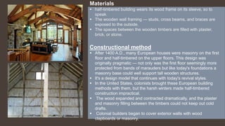 Materials
 half-timbered building wears its wood frame on its sleeve, so to
speak.
 The wooden wall framing — studs, cross beams, and braces are
exposed to the outside.
 The spaces between the wooden timbers are filled with plaster,
brick, or stone.
Constructional method
 After 1400 A.D., many European houses were masonry on the first
floor and half-timbered on the upper floors. This design was
originally pragmatic — not only was the first floor seemingly more
protected from bands of marauders but like today's foundations a
masonry base could well support tall wooden structures.
 It's a design model that continues with today's revival styles.
 In the United States, colonists brought these European building
methods with them, but the harsh winters made half-timbered
construction impractical.
 The wood expanded and contracted dramatically, and the plaster
and masonry filling between the timbers could not keep out cold
drafts.
 Colonial builders began to cover exterior walls with wood
clapboards or masonry.
 