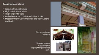 Pitched roof over
entrance
Wooden trusses
supporting the
sloping Mangalore tiled
roof .
Construction material
 Wooden frame structure
 High basalt stone plinth
 Thick brick infill walls
 Arched entrance constructed out of bricks
 Most commonly used materials are wood , stone
and brick
 