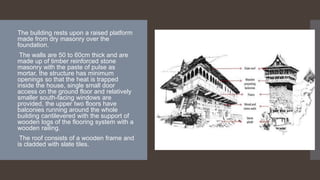 • The building rests upon a raised platform
made from dry masonry over the
foundation.
• The walls are 50 to 60cm thick and are
made up of timber reinforced stone
masonry with the paste of pulse as
mortar, the structure has minimum
openings so that the heat is trapped
inside the house, single small door
access on the ground floor and relatively
smaller south-facing windows are
provided, the upper two floors have
balconies running around the whole
building cantilevered with the support of
wooden logs of the flooring system with a
wooden railing.
• The roof consists of a wooden frame and
is cladded with slate tiles.
 