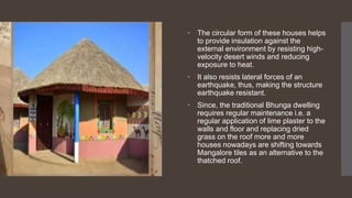 • The circular form of these houses helps
to provide insulation against the
external environment by resisting high-
velocity desert winds and reducing
exposure to heat.
• It also resists lateral forces of an
earthquake, thus, making the structure
earthquake resistant.
• Since, the traditional Bhunga dwelling
requires regular maintenance i.e. a
regular application of lime plaster to the
walls and floor and replacing dried
grass on the roof more and more
houses nowadays are shifting towards
Mangalore tiles as an alternative to the
thatched roof.
 