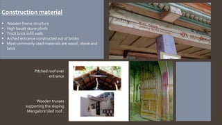 Construction material
 Wooden frame structure
 High basalt stone plinth
 Thick brick infill walls
 Arched entrance constructed out of bricks
 Most commonly used materials are wood ,
stone and brick
Pitched roof over
entrance
Wooden trusses
supporting the sloping
Mangalore tiled roof .
Construction material
 Wooden frame structure
 High basalt stone plinth
 Thick brick infill walls
 Arched entrance constructed out of bricks
 Most commonly used materials are wood , stone and
brick
 