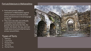 Fort architecture in Maharashtra
 Forts were primary defence
mechanism in Maharashtra against
enemy invasions since the ancient
times and are known in local language
as ‘KILLA’.
 They were naturally and artificially
protected human settlements,
guarded by elements like hills, the
forests, the desert, the sea, and man
made stone structures that formed a
armour around them.
Types of forts
1. Hill forts
2. Land forts
3. Forests forts
4. Sea forts
5. Human forts
 