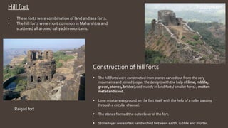 Hill fort
• These forts were combination of land and sea forts.
• The hill forts were most common in Maharshtra and
scattered all around sahyadri mountains.
Pratapgad fort ,
Raigad fort
Construction of hill forts
 The hill forts were constructed from stones carved out from the very
mountains and joined (as per the design) with the help of lime, rubble,
gravel, stones, bricks (used mainly in land forts/ smaller forts) , molten
metal and sand.
 Lime mortar was ground on the fort itself with the help of a roller passing
through a circular channel.
 The stones formed the outer layer of the fort.
 Stone layer were often sandwiched between earth, rubble and mortar.
 