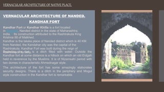 VERNACULAR ARCHITECTURE OF NANDED.
KANDHAR FORT
Kandhar Fort or Kandhar Khilla is a fort located
in Kandhar, Nanded district in the state of Maharashtra,
India.[1] Its construction attributed to the Rashtrakuta King
Krishna IIII of Malkhed.
Kandhar is the taluka place of Nanded district which is 40 KM
from Nanded, the Kandahar city was the capital of the
Rashtrakuta. Kandhar Fort was built during the reign of
Rashtrakuta dynasty.
Encircling the fort, is a ditch filled with water. Outside the
Kandhar fort at some distance is a hillock on which an old Eidgah
held in reverence by the Muslims. It is of Nizamsahi period with
two domes in characteristic Ahmednagar style.
The architecture of the fort has some amazingly elaborates
security designs. There is a ditch in the periphery and Mogul
style construction in the Kandhar fort is remarkable.
VERNACULAR ARCHITECTURE OF NATIVE PLACE.
 