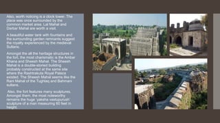 Also, worth noticing is a clock tower. The
place was once surrounded by the
common market area. Lal Mahal and
Darbar Mahal are worth a visit.
A beautiful water tank with fountains and
the surrounding garden remnants suggest
the royalty experienced by the medieval
Sultans.
Amongst the all the heritage structures in
the fort, the most charismatic is the Ambar
Khana and Sheesh Mahal. The Sheesh
Mahal is a double-storied building
probably constructed at the same site
where the Rashtrakuta Royal Palace
existed. The Sheesh Mahal seems like the
Rani Mahal of the Tughlaq and Bahmani
sultans.
Also, the fort features many sculptures.
Amongst them, the most noteworthy
remains the huge ‘yaksha vastupurush’
sculpture of a man measuring 60 feet in
height.
 