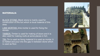 MATERIALS:
BLACK STONE- Black stone is mainly used for
construction of this fort which is local material of this
area.
LIME MORTAR- lime mortar is used for fixing the
stones.
TIMBER- Timber is used for making of doors and it is
also used for making roofs at some places in fort.
TIN- Tin is used as fixing material it is used as mortar, It
is melted and pour into the gap in between stone which
is used as floor.
 