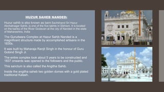 HUZUR SAHEB NANDED:
Huzur sahib is also known as takht Sachkhand Sri Hazur
Abchalnagar Sahib, is one of the five takhts in Sikhism. It is located
on the banks of the River Godavari at the city of Nanded in the state
of Maharashtra, India
The Gurudwara Complex at Hazur Sahib Nanded is a
magnificent structure made by accomplished artisans in the
1830s.
It was built by Maharaja Ranjit Singh in the honour of Guru
Gobind Singh Ji.
The entire complex took about 5 years to be constructed and
1837 onwards was opened to the followers and the public.
This sanctum is also called the Angitha Sahib.
Inside the angitha saheb two golden domes with a gold plated
traditional Kalash.
 