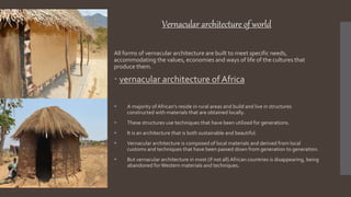 Vernacular architecture of world
All forms of vernacular architecture are built to meet specific needs,
accommodating the values, economies and ways of life of the cultures that
produce them.
 vernacular architecture of Africa
 A majority ofAfrican's reside in rural areas and build and live in structures
constructed with materials that are obtained locally.
 These structures use techniques that have been utilized for generations.
 It is an architecture that is both sustainable and beautiful.
 Vernacular architecture is composed of local materials and derived from local
customs and techniques that have been passed down from generation to generation.
 But vernacular architecture in most (if not all) African countries is disappearing, being
abandoned forWestern materials and techniques.
 