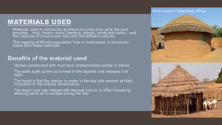 MATERIALS USED
 Materials used in vernacular architecture come from what the land
provides - mud, thatch, wood, bamboo, stones, reeds and rocks – and
the methods of construction vary with the different cultures.
 The majority of Africa's population lives in rural areas, in structures
made from these materials.
Benefits of the material used
 Homes constructed with mud have characteristics similar to adobe.
 The walls soak up the sun’s heat in the daytime and releases it at
night.
 The result is that the interior is cooler in the day and warmer at night,
compared to the exterior temperature.
 The thatch roof also helped with thermal control, in effect breathing,
allowing warm air to escape during the day.
Mud house in Swaziland, Africa
 