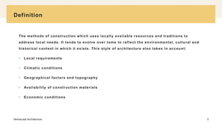 Definition
Vernacular Architecture 5
The methods of construction which uses locally available resources and traditions to
address local needs. It tends to evolve over tome to reflect the environmental, cultural and
historical context in which it exists. This style of architecture also takes in account:
• Local requirements
• Climatic conditions
• Geographical factors and topography
• Availability of construction materials
• Economic conditions
 