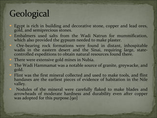 Egypt is rich in building and decorative stone, copper and lead ores, gold, and semiprecious stones.  Embalmers used salts from the Wadi Natrun for mummification, which also provided the gypsum needed to make plaster. Ore-bearing rock formations were found in distant, inhospitable wadis in the eastern desert and the Sinai, requiring large, state-controlled expeditions to obtain natural resources found there.  There were extensive gold mines in Nubia.  The Wadi Hammamat was a notable source of granite, greywacke, and gold.  Flint was the first mineral collected and used to make tools, and flint handaxes are the earliest pieces of evidence of habitation in the Nile valley. Nodules of the mineral were carefully flaked to make blades and arrowheads of moderate hardness and durability even after copper was adopted for this purpose.[90] 