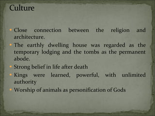 Close connection between the religion and architecture. The earthly dwelling house was regarded as the temporary lodging and the tombs as the permanent abode. Strong belief in life after death Kings were learned, powerful, with unlimited authority Worship of animals as personification of Gods 