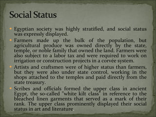 Egyptian society was highly stratified, and social status was expressly displayed. Farmers made up the bulk of the population, but agricultural produce was owned directly by the state, temple, or noble family that owned the land. Farmers were also subject to a labor tax and were required to work on irrigation or construction projects in a corvée system. Artists and craftsmen were of higher status than farmers, but they were also under state control, working in the shops attached to the temples and paid directly from the state treasury.  Scribes and officials formed the upper class in ancient Egypt, the so-called "white kilt class" in reference to the bleached linen garments that served as a mark of their rank. The upper class prominently displayed their social status in art and literature . 