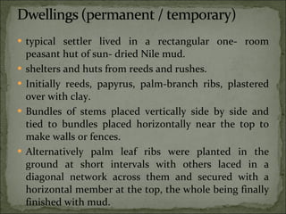 typical settler lived in a rectangular one- room peasant hut of sun- dried Nile mud. shelters and huts from reeds and rushes. Initially reeds, papyrus, palm-branch ribs, plastered over with clay. Bundles of stems placed vertically side by side and tied to bundles placed horizontally near the top to make walls or fences. Alternatively palm leaf ribs were planted in the ground at short intervals with others laced in a diagonal network across them and secured with a horizontal member at the top, the whole being finally finished with mud. 