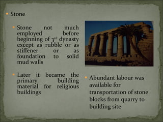 Stone Stone not much employed before beginning of 3 rd  dynasty except as rubble or as stiffener or as foundation to solid mud walls Later it became the primary building material for religious buildings Abundant labour was available for transportation of stone blocks from quarry to building site 
