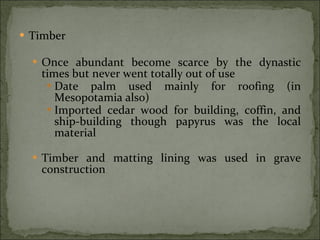 Timber Once abundant become scarce by the dynastic times but never went totally out of use Date palm used mainly for roofing (in Mesopotamia also) Imported cedar wood for building, coffin, and ship-building though papyrus was the local material Timber and matting lining was used in grave construction 