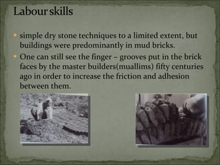 simple dry stone techniques to a limited extent, but buildings were predominantly in mud bricks. One can still see the finger – grooves put in the brick faces by the master builders(muallims) fifty centuries ago in order to increase the friction and adhesion between them. 