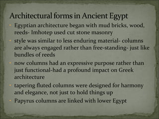 Egyptian architecture began with mud bricks, wood, reeds- Imhotep used cut stone masonry  style was similar to less enduring material- columns are always engaged rather than free-standing- just like bundles of reeds  now columns had an expressive purpose rather than just functional-had a profound impact on Greek architecture tapering fluted columns were designed for harmony and elegance, not just to hold things up Papyrus columns are linked with lower Egypt 
