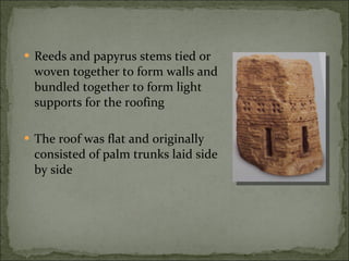 Reeds and papyrus stems tied or woven together to form walls and bundled together to form light supports for the roofing The roof was flat and originally consisted of palm trunks laid side by side 